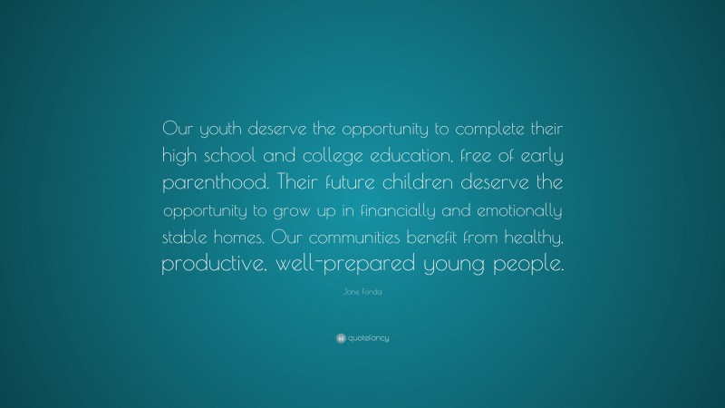 Jane Fonda Quote: “Our youth deserve the opportunity to complete their high school and college education, free of early parenthood. Their future children deserve the opportunity to grow up in financially and emotionally stable homes. Our communities benefit from healthy, productive, well-prepared young people.”