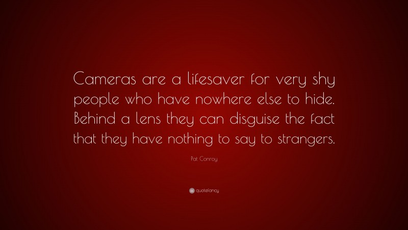 Pat Conroy Quote: “Cameras are a lifesaver for very shy people who have nowhere else to hide. Behind a lens they can disguise the fact that they have nothing to say to strangers.”