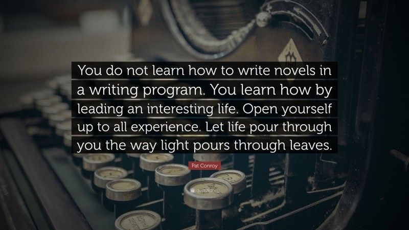 Pat Conroy Quote: “You do not learn how to write novels in a writing program. You learn how by leading an interesting life. Open yourself up to all experience. Let life pour through you the way light pours through leaves.”