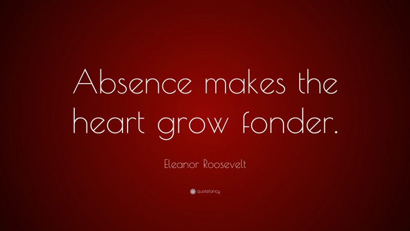 Eleanor Roosevelt Quote: “Absence makes the heart grow fonder.”