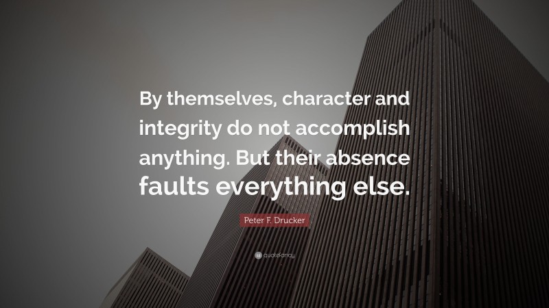Peter F. Drucker Quote: “By themselves, character and integrity do not accomplish anything. But their absence faults everything else.”