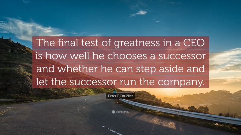 Peter F. Drucker Quote: “The final test of greatness in a CEO is how well he chooses a successor and whether he can step aside and let the successor run the company.”