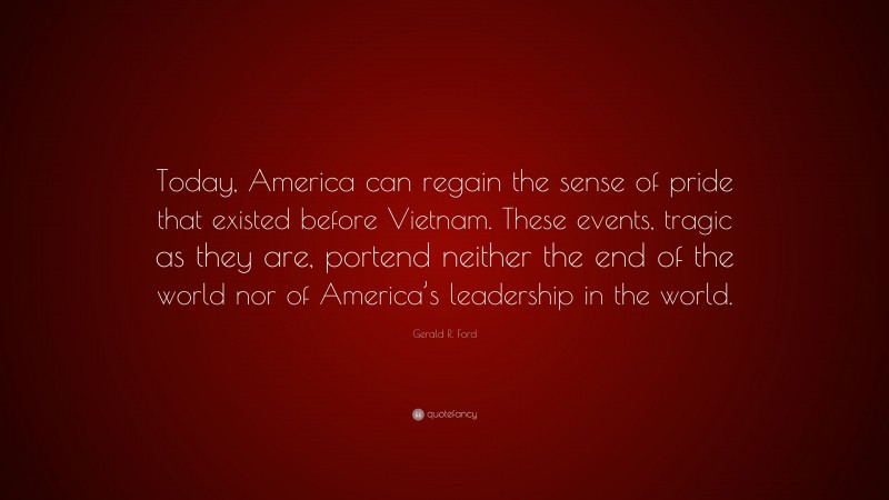Gerald R. Ford Quote: “Today, America can regain the sense of pride that existed before Vietnam. These events, tragic as they are, portend neither the end of the world nor of America’s leadership in the world.”