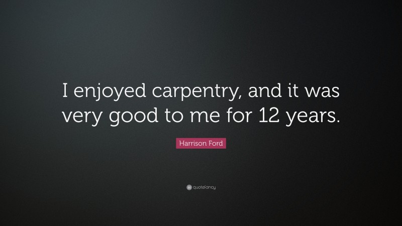 Harrison Ford Quote: “I enjoyed carpentry, and it was very good to me for 12 years.”