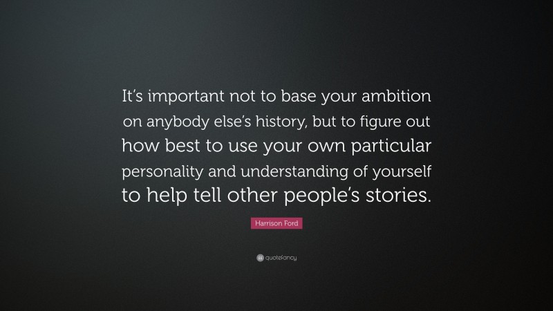 Harrison Ford Quote: “It’s important not to base your ambition on anybody else’s history, but to figure out how best to use your own particular personality and understanding of yourself to help tell other people’s stories.”