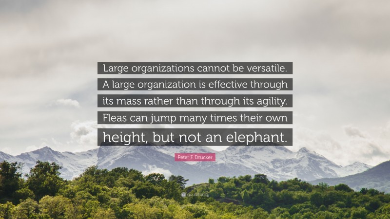 Peter F. Drucker Quote: “Large organizations cannot be versatile. A large organization is effective through its mass rather than through its agility. Fleas can jump many times their own height, but not an elephant.”