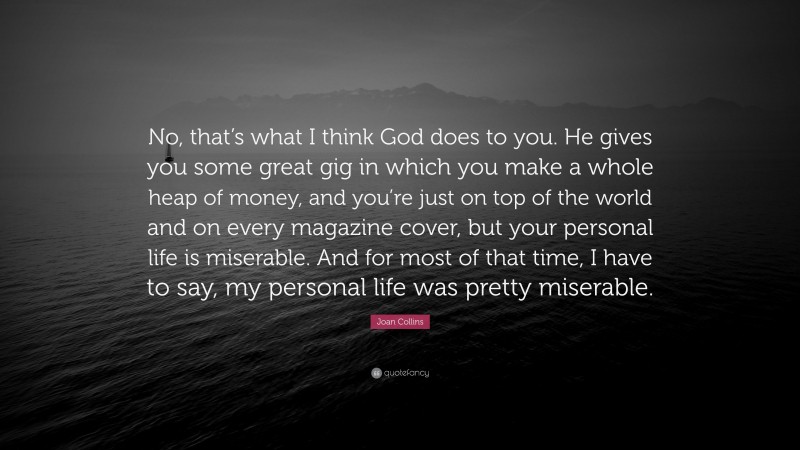 Joan Collins Quote: “No, that’s what I think God does to you. He gives you some great gig in which you make a whole heap of money, and you’re just on top of the world and on every magazine cover, but your personal life is miserable. And for most of that time, I have to say, my personal life was pretty miserable.”
