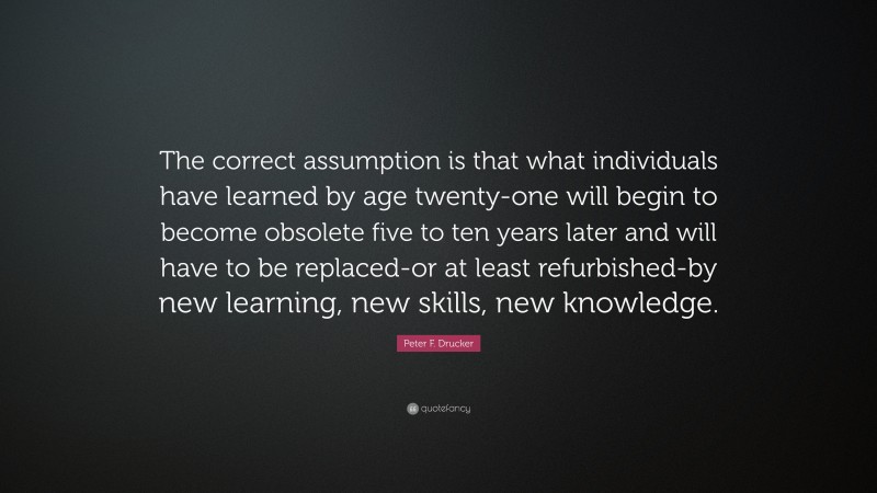 Peter F. Drucker Quote: “The correct assumption is that what individuals have learned by age twenty-one will begin to become obsolete five to ten years later and will have to be replaced-or at least refurbished-by new learning, new skills, new knowledge.”