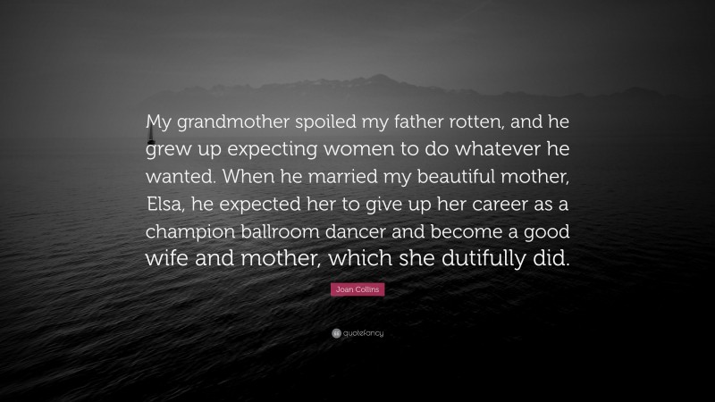 Joan Collins Quote: “My grandmother spoiled my father rotten, and he grew up expecting women to do whatever he wanted. When he married my beautiful mother, Elsa, he expected her to give up her career as a champion ballroom dancer and become a good wife and mother, which she dutifully did.”