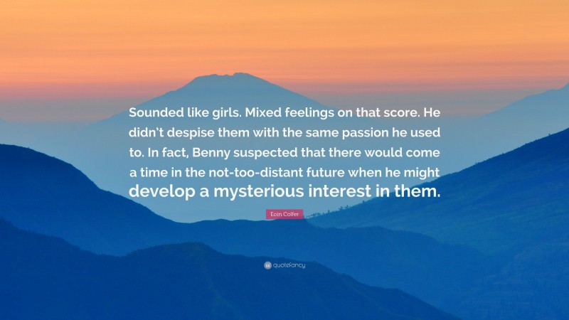 Eoin Colfer Quote: “Sounded like girls. Mixed feelings on that score. He didn’t despise them with the same passion he used to. In fact, Benny suspected that there would come a time in the not-too-distant future when he might develop a mysterious interest in them.”
