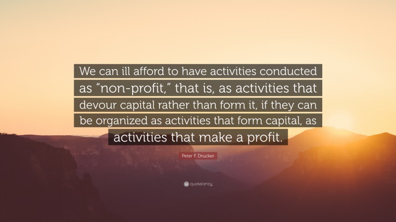 Peter F. Drucker Quote: “We can ill afford to have activities conducted as “non-profit,” that is, as activities that devour capital rather than form it, if they can be organized as activities that form capital, as activities that make a profit.”