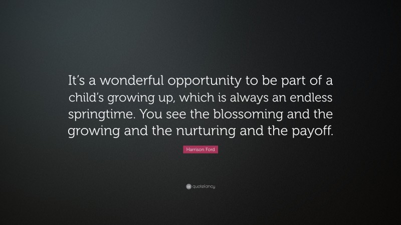 Harrison Ford Quote: “It’s a wonderful opportunity to be part of a child’s growing up, which is always an endless springtime. You see the blossoming and the growing and the nurturing and the payoff.”