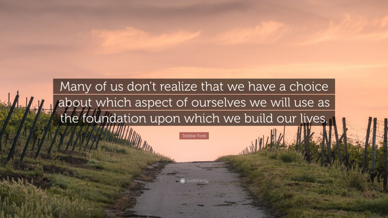 Debbie Ford Quote: “Many of us don’t realize that we have a choice about which aspect of ourselves we will use as the foundation upon which we build our lives.”