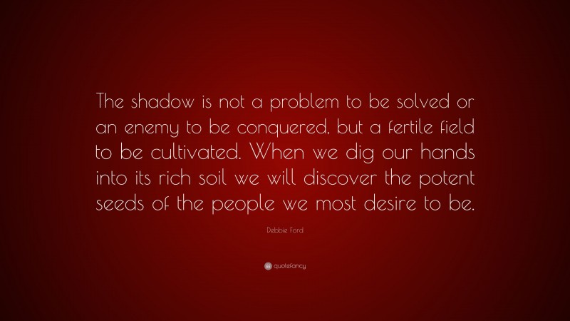 Debbie Ford Quote: “The shadow is not a problem to be solved or an enemy to be conquered, but a fertile field to be cultivated. When we dig our hands into its rich soil we will discover the potent seeds of the people we most desire to be.”