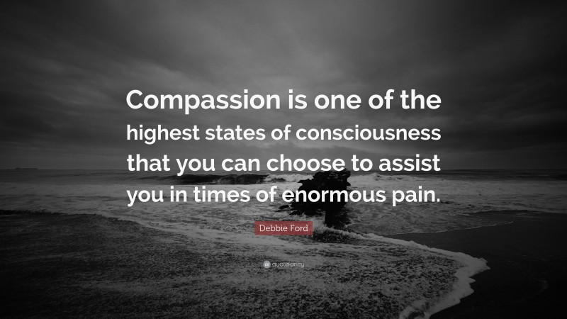 Debbie Ford Quote: “Compassion is one of the highest states of consciousness that you can choose to assist you in times of enormous pain.”