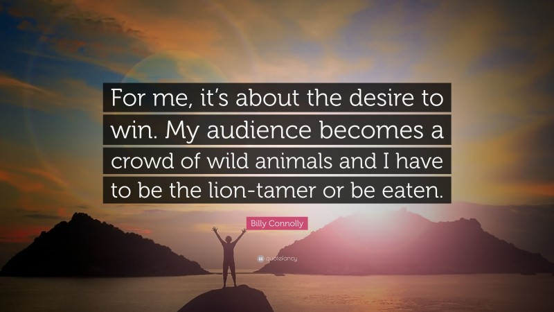 Billy Connolly Quote: “For me, it’s about the desire to win. My audience becomes a crowd of wild animals and I have to be the lion-tamer or be eaten.”