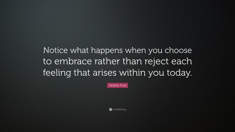 Debbie Ford Quote: “Notice what happens when you choose to embrace rather than reject each feeling that arises within you today.”