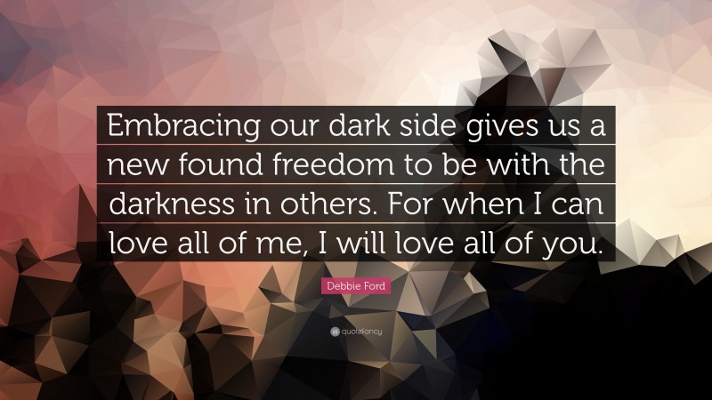 Debbie Ford Quote: “Embracing our dark side gives us a new found freedom to be with the darkness in others. For when I can love all of me, I will love all of you.”