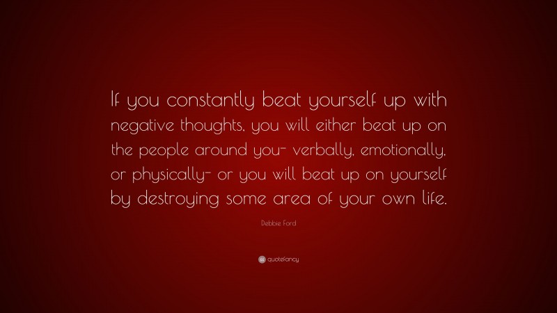 Debbie Ford Quote: “If you constantly beat yourself up with negative thoughts, you will either beat up on the people around you- verbally, emotionally, or physically- or you will beat up on yourself by destroying some area of your own life.”