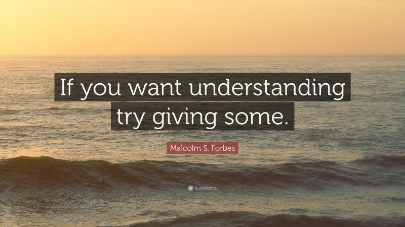 Malcolm S. Forbes Quote: “If you want understanding try giving some.”