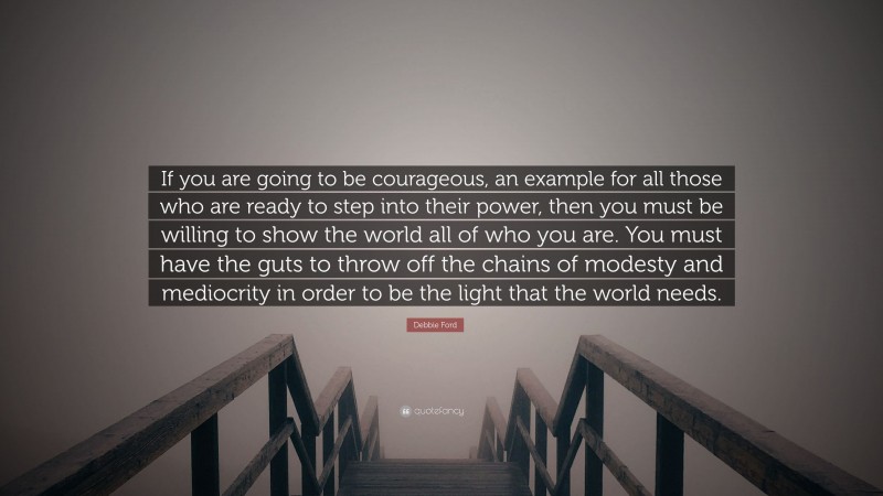 Debbie Ford Quote: “If you are going to be courageous, an example for all those who are ready to step into their power, then you must be willing to show the world all of who you are. You must have the guts to throw off the chains of modesty and mediocrity in order to be the light that the world needs.”