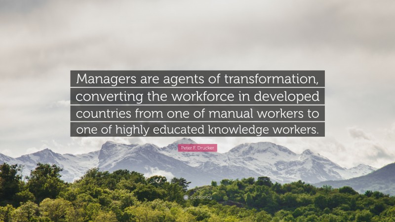 Peter F. Drucker Quote: “Managers are agents of transformation, converting the workforce in developed countries from one of manual workers to one of highly educated knowledge workers.”