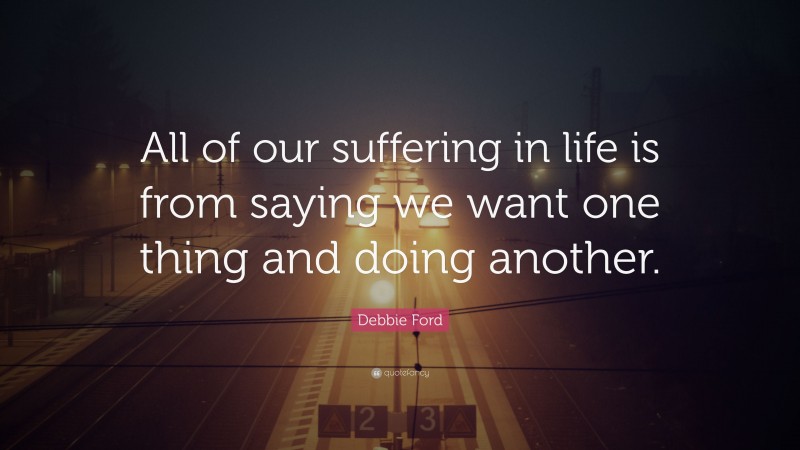 Debbie Ford Quote: “All of our suffering in life is from saying we want one thing and doing another.”