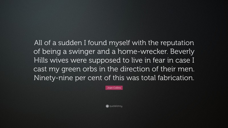 Joan Collins Quote: “All of a sudden I found myself with the reputation of being a swinger and a home-wrecker. Beverly Hills wives were supposed to live in fear in case I cast my green orbs in the direction of their men. Ninety-nine per cent of this was total fabrication.”