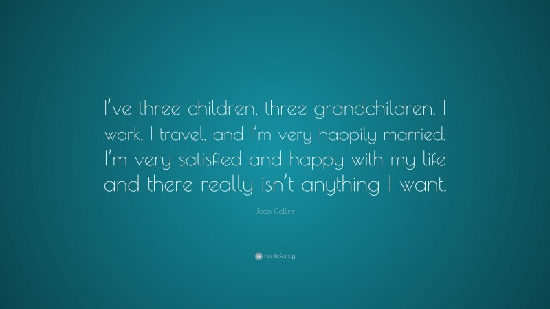 Joan Collins Quote: “I’ve three children, three grandchildren, I work, I travel, and I’m very happily married. I’m very satisfied and happy with my life and there really isn’t anything I want.”