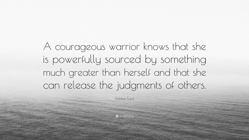 Debbie Ford Quote: “A courageous warrior knows that she is powerfully sourced by something much greater than herself and that she can release the judgments of others.”