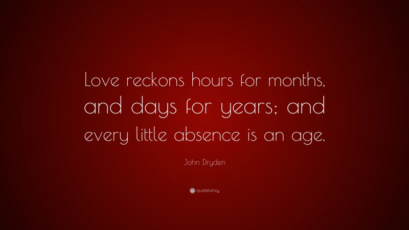 John Dryden Quote: “Love reckons hours for months, and days for years; and every little absence is an age.”