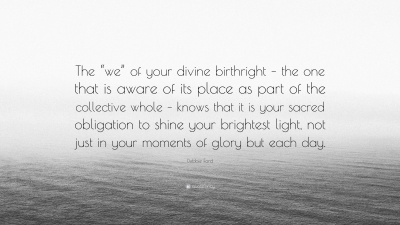Debbie Ford Quote: “The “we” of your divine birthright – the one that is aware of its place as part of the collective whole – knows that it is your sacred obligation to shine your brightest light, not just in your moments of glory but each day.”