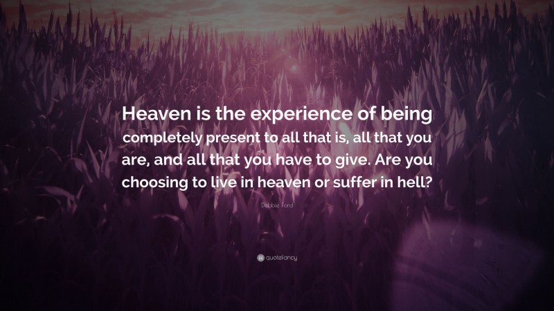 Debbie Ford Quote: “Heaven is the experience of being completely present to all that is, all that you are, and all that you have to give. Are you choosing to live in heaven or suffer in hell?”