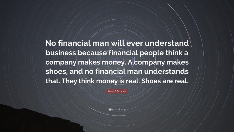 Peter F. Drucker Quote: “No financial man will ever understand business because financial people think a company makes money. A company makes shoes, and no financial man understands that. They think money is real. Shoes are real.”