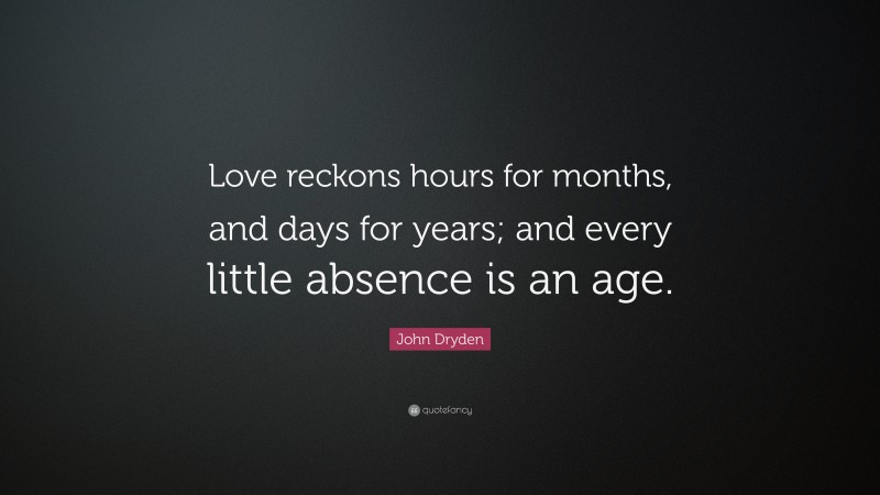 John Dryden Quote: “Love reckons hours for months, and days for years; and every little absence is an age.”
