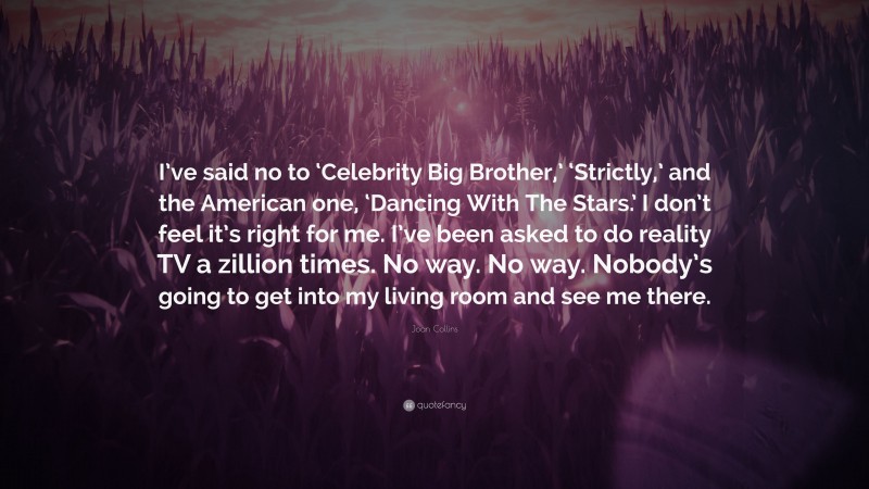 Joan Collins Quote: “I’ve said no to ‘Celebrity Big Brother,’ ‘Strictly,’ and the American one, ‘Dancing With The Stars.’ I don’t feel it’s right for me. I’ve been asked to do reality TV a zillion times. No way. No way. Nobody’s going to get into my living room and see me there.”