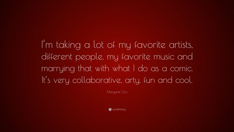 Margaret Cho Quote: “I’m taking a lot of my favorite artists, different people, my favorite music and marrying that with what I do as a comic. It’s very collaborative, arty, fun and cool.”