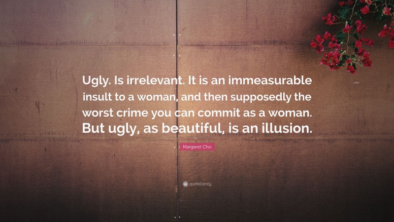 Margaret Cho Quote: “Ugly. Is irrelevant. It is an immeasurable insult to a woman, and then supposedly the worst crime you can commit as a woman. But ugly, as beautiful, is an illusion.”