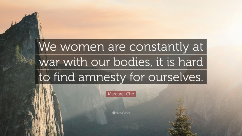 Margaret Cho Quote: “We women are constantly at war with our bodies, it is hard to find amnesty for ourselves.”