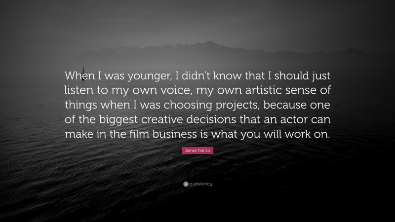 James Franco Quote: “When I was younger, I didn’t know that I should just listen to my own voice, my own artistic sense of things when I was choosing projects, because one of the biggest creative decisions that an actor can make in the film business is what you will work on.”