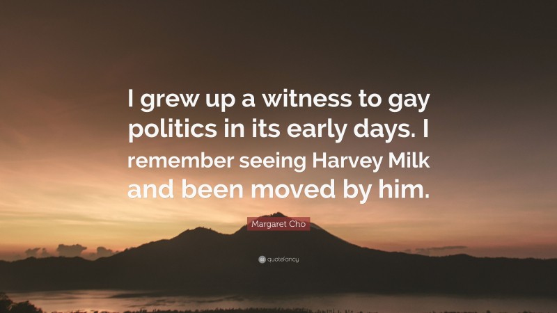 Margaret Cho Quote: “I grew up a witness to gay politics in its early days. I remember seeing Harvey Milk and been moved by him.”