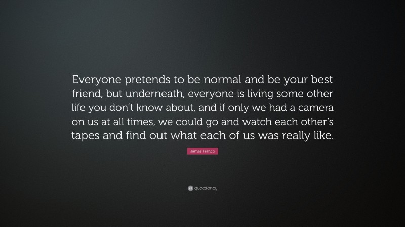 James Franco Quote: “Everyone pretends to be normal and be your best friend, but underneath, everyone is living some other life you don’t know about, and if only we had a camera on us at all times, we could go and watch each other’s tapes and find out what each of us was really like.”