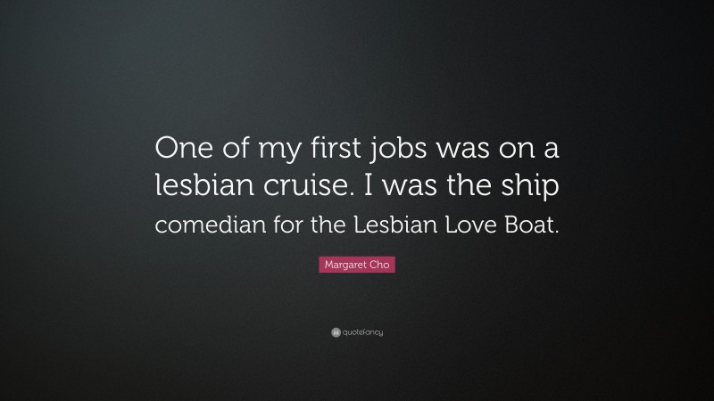 Margaret Cho Quote: “One of my first jobs was on a lesbian cruise. I was the ship comedian for the Lesbian Love Boat.”