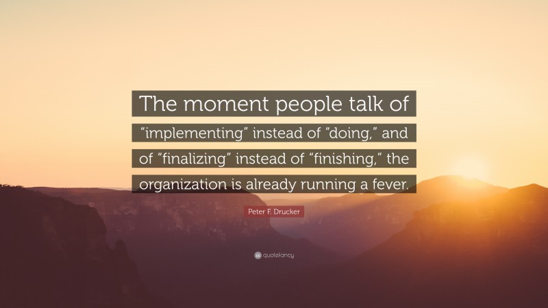 Peter F. Drucker Quote: “The moment people talk of “implementing” instead of “doing,” and of “finalizing” instead of “finishing,” the organization is already running a fever.”