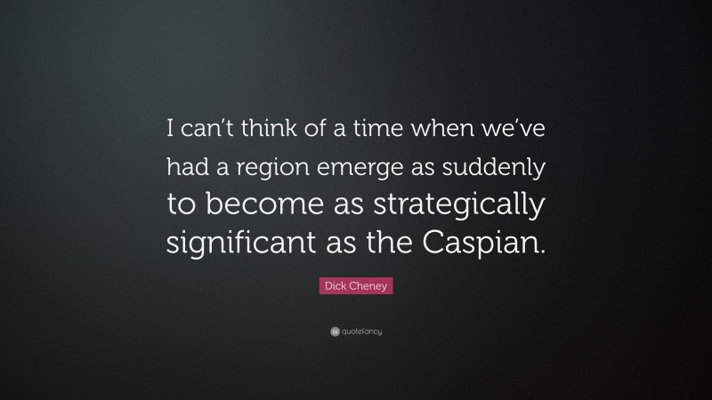 Dick Cheney Quote: “I can’t think of a time when we’ve had a region emerge as suddenly to become as strategically significant as the Caspian.”