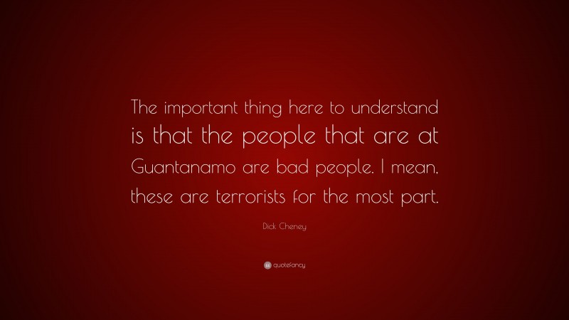 Dick Cheney Quote: “The important thing here to understand is that the people that are at Guantanamo are bad people. I mean, these are terrorists for the most part.”