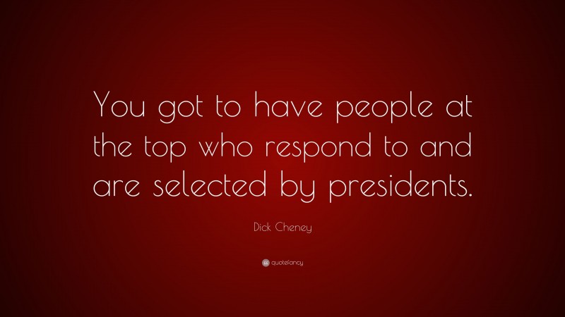 Dick Cheney Quote: “You got to have people at the top who respond to and are selected by presidents.”