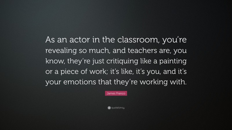 James Franco Quote: “As an actor in the classroom, you’re revealing so much, and teachers are, you know, they’re just critiquing like a painting or a piece of work; it’s like, it’s you, and it’s your emotions that they’re working with.”