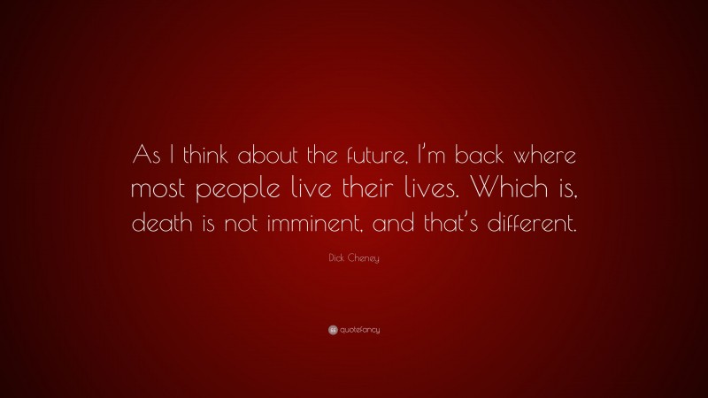 Dick Cheney Quote: “As I think about the future, I’m back where most people live their lives. Which is, death is not imminent, and that’s different.”