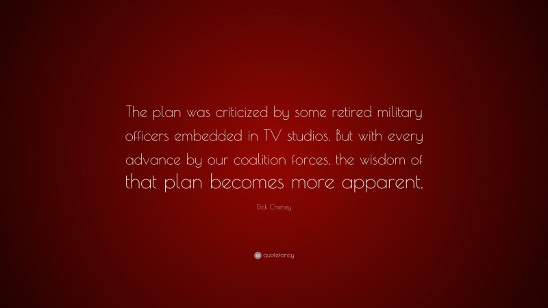Dick Cheney Quote: “The plan was criticized by some retired military officers embedded in TV studios. But with every advance by our coalition forces, the wisdom of that plan becomes more apparent.”